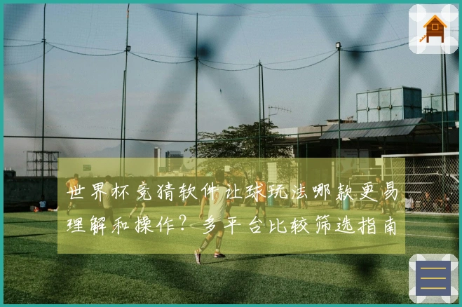 世界杯竞猜软件让球玩法哪款更易理解和操作？多平台比较筛选指南